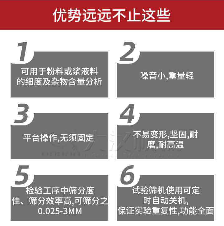 試驗篩優勢：1，可用于粉料或漿液料的細度及雜物含量分析。2，噪音小，重量輕。3，平臺操作，無須固定。4，不易變形，堅固，耐磨，耐高溫。5，檢驗工序中篩分度佳，篩分效率高，可篩分之0.025-3MM6，試驗篩機使用可定時自動關機保證實驗重復性，功能全面。