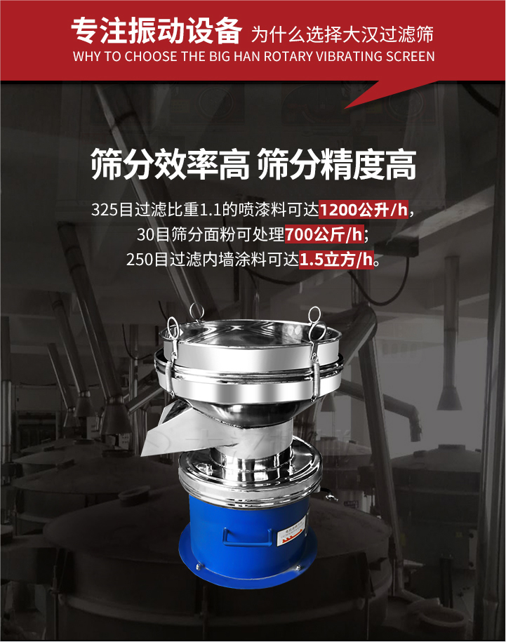 大漢過濾篩篩分效率高,精度高;325目過濾比重1:1的噴油漆可達1200公升/時;30目篩粉面粉可處理700公斤/時;250目過濾內墻涂料可達1.5立方/h;過濾篩廠家直銷價格便宜。過濾篩適用物料：粘液粉末都可以使用具體產品如下：奶制品，油漆，泥漿，淀粉，果汁等。